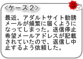 <ケース2>最近、アダルトサイト勧誘メールが頻繁に届くようになってしまった。送信停止希望メールアドレスが記載されていたので、返信し中止するよう依頼した。