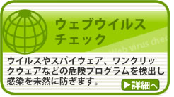 ウェブウイルスチェック　ウイルスやスパイウェア、ワンクリックウェアなどの危険プログラムを検出し感染を未然に防ぎます。詳細へ