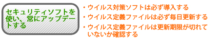 セキュリティソフトを使い、常にアップデートする ウイルス対策ソフトは必ず導入する、ウイルス定義ファイルは必ず毎日更新する、ウイルス定義ファイルは更新期限が切れていないか確認する