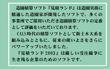 造園積算ソフト『見積ランド』は造園実務に精通した造園家が開発したソフトで、多くの事業所で採用いただき造園積算ソフトの定番として評価をいただいております。
今回新発売の『見積ランド2003』はCALS時代の積算ソフトとして新土木大系を組み込むと共に、従来の使いよさをさらにパワーアップいたしました。
『見積ランド2003』は厳しい受注競争に生き残る企業のためのソフトです。