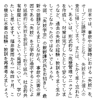 テキスト ボックス: 日本では、事故や災害時における「失敗」を、オープンに議論することなく、失敗をした個人の責任に帰してしまう。または、とかく早く忘れたい。あるいは、形式的な「危機管理マニュアル」を作成し、対策は完了したとして安心してしまうなど、過去の失敗の経験・教訓をうまく生かしてこなかったのではないでしょうか。
今回、「失敗学会」の飯野謙次氏をお招きし、最新の話題などもまじえながら、事故や災害の原因である「失敗」を工学的に追求することにより組織的に失敗を教訓として取り組み、社会的共有財産にしていこうという発想について、学びたいと思います。福井豪雨から一年四ヶ月、この機会に水害の経験・教訓を再度考えましょう。
