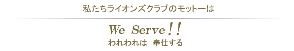 私たちライオンズクラブのモットーは、We Serve!! われわれは奉仕する
